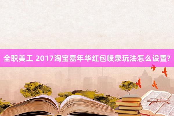 全职美工 2017淘宝嘉年华红包喷泉玩法怎么设置?