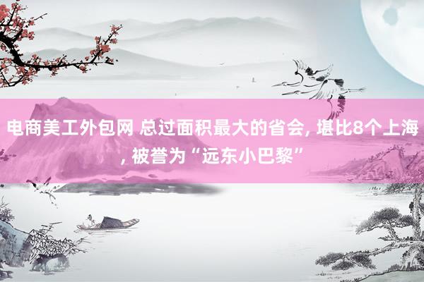 电商美工外包网 总过面积最大的省会, 堪比8个上海, 被誉为“远东小巴黎”