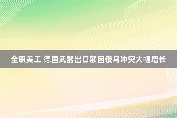 全职美工 德国武器出口额因俄乌冲突大幅增长