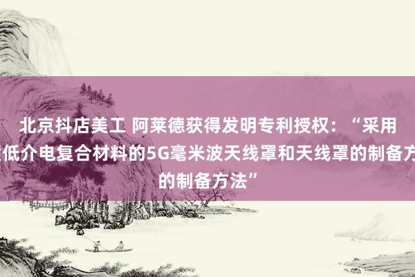 北京抖店美工 阿莱德获得发明专利授权：“采用轻质低介电复合材料的5G毫米波天线罩和天线罩的制备方法”