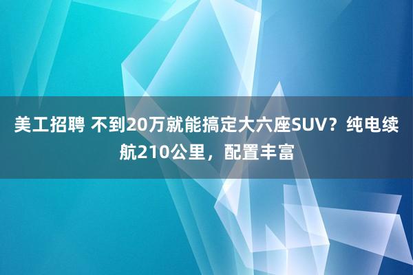 美工招聘 不到20万就能搞定大六座SUV？纯电续航210公里，配置丰富