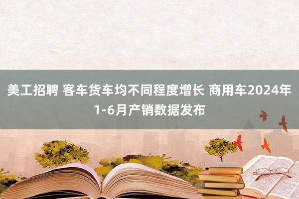 美工招聘 客车货车均不同程度增长 商用车2024年1-6月产销数据发布