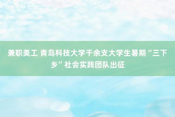 兼职美工 青岛科技大学千余支大学生暑期“三下乡”社会实践团队出征