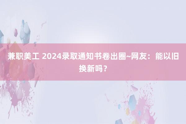 兼职美工 2024录取通知书卷出圈~网友：能以旧换新吗？