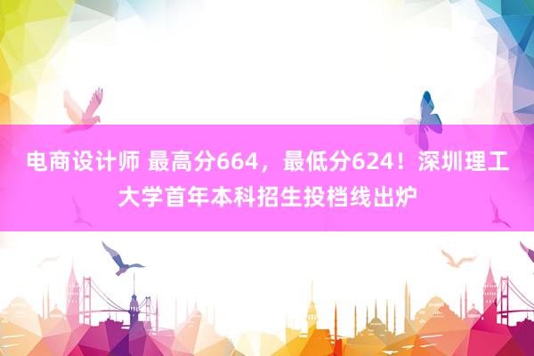 电商设计师 最高分664，最低分624！深圳理工大学首年本科招生投档线出炉