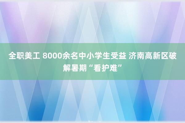 全职美工 8000余名中小学生受益 济南高新区破解暑期“看护难”