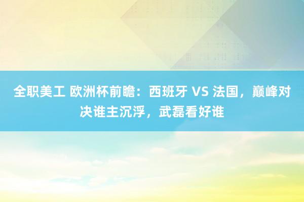 全职美工 欧洲杯前瞻：西班牙 VS 法国，巅峰对决谁主沉浮，武磊看好谁