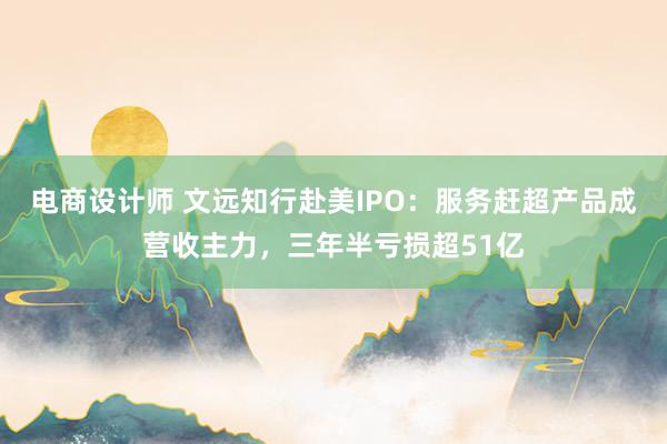 电商设计师 文远知行赴美IPO：服务赶超产品成营收主力，三年半亏损超51亿