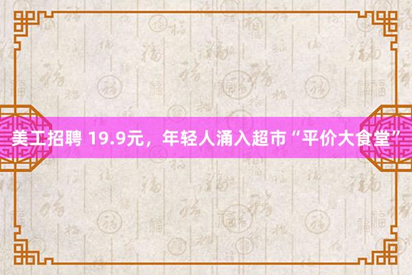 美工招聘 19.9元，年轻人涌入超市“平价大食堂”