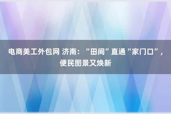 电商美工外包网 济南：“田间”直通“家门口”，便民图景又焕新