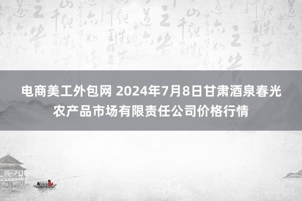 电商美工外包网 2024年7月8日甘肃酒泉春光农产品市场有限责任公司价格行情