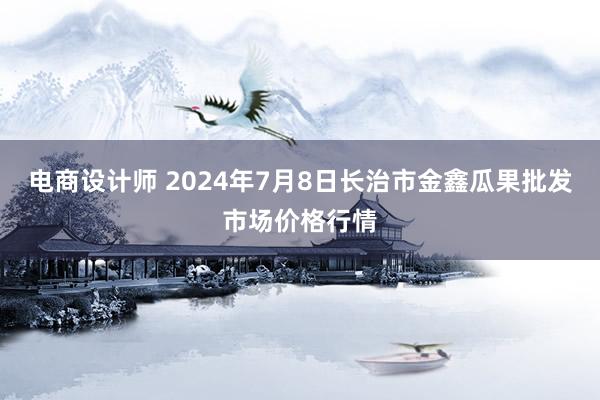 电商设计师 2024年7月8日长治市金鑫瓜果批发市场价格行情