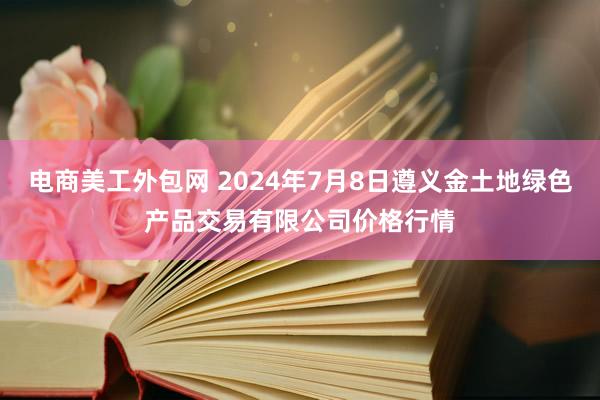 电商美工外包网 2024年7月8日遵义金土地绿色产品交易有限公司价格行情