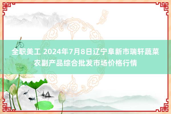 全职美工 2024年7月8日辽宁阜新市瑞轩蔬菜农副产品综合批发市场价格行情