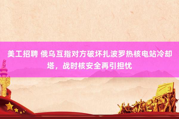 美工招聘 俄乌互指对方破坏扎波罗热核电站冷却塔，战时核安全再引担忧