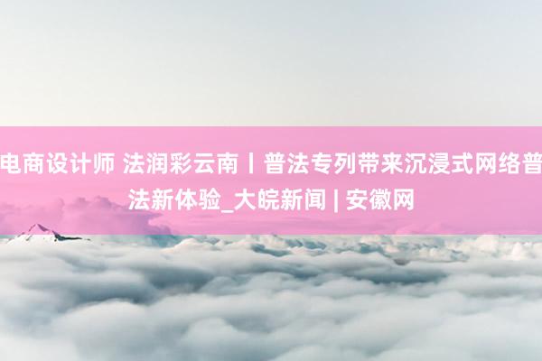 电商设计师 法润彩云南丨普法专列带来沉浸式网络普法新体验_大皖新闻 | 安徽网