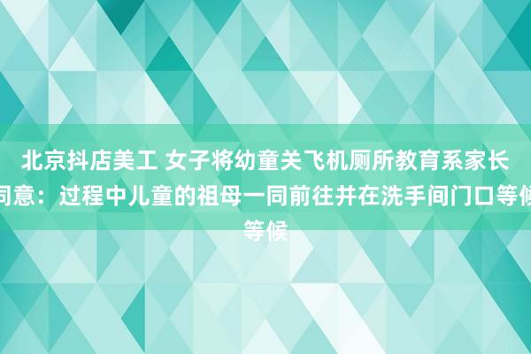 北京抖店美工 女子将幼童关飞机厕所教育系家长同意：过程中儿童的祖母一同前往并在洗手间门口等候