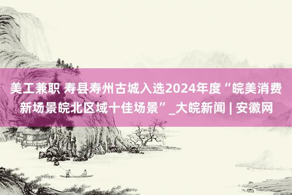 美工兼职 寿县寿州古城入选2024年度“皖美消费新场景皖北区域十佳场景”_大皖新闻 | 安徽网