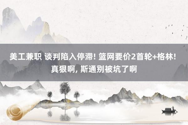 美工兼职 谈判陷入停滞! 篮网要价2首轮+格林! 真狠啊, 斯通别被坑了啊