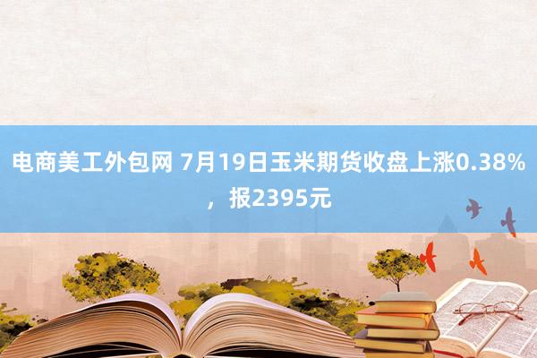 电商美工外包网 7月19日玉米期货收盘上涨0.38%，报2395元