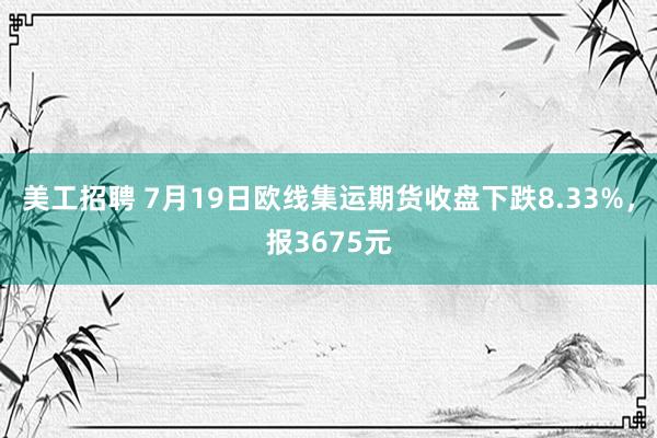 美工招聘 7月19日欧线集运期货收盘下跌8.33%，报3675元