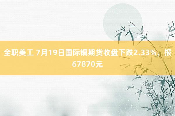 全职美工 7月19日国际铜期货收盘下跌2.33%，报67870元