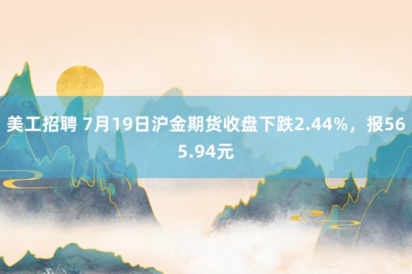 美工招聘 7月19日沪金期货收盘下跌2.44%，报565.94元