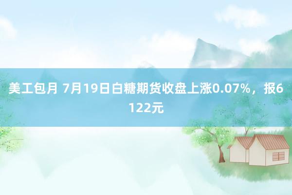 美工包月 7月19日白糖期货收盘上涨0.07%，报6122元