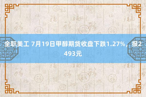 全职美工 7月19日甲醇期货收盘下跌1.27%，报2493元