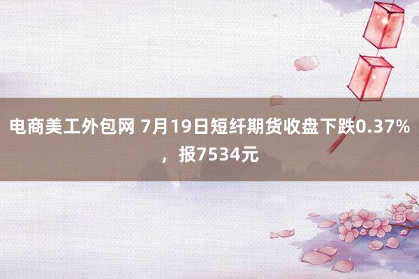 电商美工外包网 7月19日短纤期货收盘下跌0.37%，报7534元