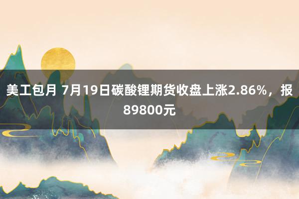 美工包月 7月19日碳酸锂期货收盘上涨2.86%，报89800元