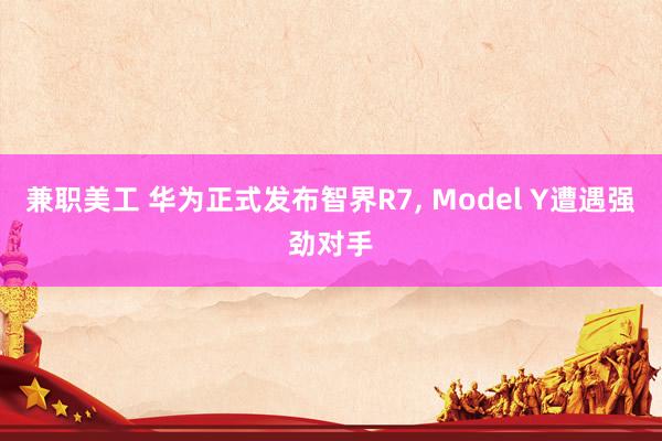 兼职美工 华为正式发布智界R7, Model Y遭遇强劲对手