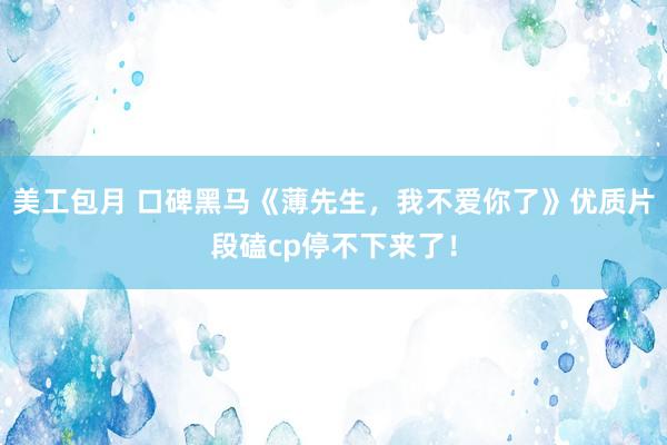 美工包月 口碑黑马《薄先生，我不爱你了》优质片段磕cp停不下来了！