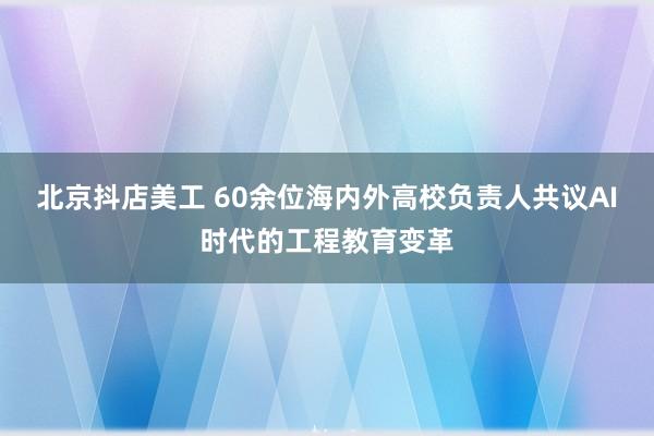 北京抖店美工 60余位海内外高校负责人共议AI时代的工程教育变革