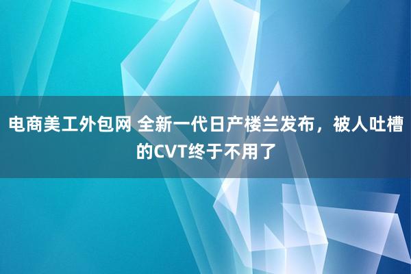 电商美工外包网 全新一代日产楼兰发布，被人吐槽的CVT终于不用了